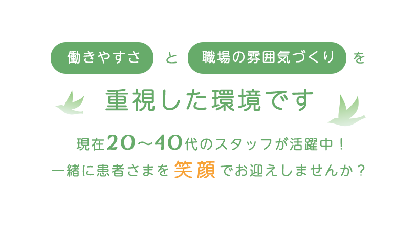 
働きやすさと職場の雰囲気づくりを重視した環境です
現在20〜40代のスタッフが活躍中！
一緒に患者さまを笑顔でお迎えしませんか？